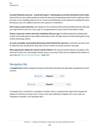 Consider hiding the status bar—and all other app UI—while people are actively viewing full-screen media.
If you do this, be sure to allow people to retrieve the status bar and appropriate app UI with a single tap. Unless
you have a very compelling reason to do so, it’s best to avoid defining a custom gesture to redisplay the status
bar because users are unlikely to discover such a gesture or remember it.
Don’t create a custom status bar. Users depend on the consistency of the system-provided status bar. Although
you might hide the status bar in your app, it’s not appropriate to create custom UI that takes its place.
Choose a status bar content color that coordinates with your app. The default appearance displays dark
content, which looks good on top of light-colored app content. The light status bar content looks good on top
of dark-colored app content.
As much as possible, avoid putting distracting content behind the status bar. In particular, you don’t want
to imply that users should tap the status bar to access content or activate controls in your app.
When appropriate, display the network activity indicator. The network activity indicator can appear in the
status bar to show users that lengthy network access is occurring. To learn how to implement this indicator in
your code, see “Network Activity Indicator” (page 167).
Navigation Bar
A navigation bar enables navigation through an information hierarchy and, optionally, management of screen
contents.
A navigation bar is contained in a navigation controller, which is a programmatic object that manages the
display of a hierarchy of custom views. To learn more about defining a navigation bar in your code, see
“Navigation Controllers” and “Navigation Bars”.
Bars
Navigation Bar
2013-07-02 | Copyright © 2013 Apple Inc. All Rights Reserved. Apple Confidential Information.
120
 
