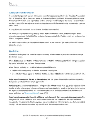 Appearance and Behavior
A navigation bar generally appears at the upper edge of an app screen, just below the status bar. A navigation
bar can display the title of the current screen or view, centered along its length. When navigating through a
hierarchy of information, users tap the Back button—or swipe from the edge of the device—to return to the
previous screen. Otherwise, users can tap content-specific controls in the navigation bar to manage the contents
of the screen.
A navigation bar is translucent and all controls in the bar are borderless.
On iPhone, a navigation bar always displays across the full width of the screen, and changing the device
orientation can change the height of the navigation bar automatically. On iPad, the height of a navigation bar
doesn’t change with rotation.
On iPad, a navigation bar can display within a view—such as one pane of a split view—that doesn’t extend
across the screen.
Guidelines
You can use a navigation bar to enable navigation among different views, or provide controls that manage
the items in a view.
When it adds value, use the title of the current view as the title of the navigation bar. If titling a navigation
bar seems redundant, you can leave the title empty.
When the user navigates to a new level, two things should happen:
● The bar title should change to the new level’s title, if appropriate.
● A back button should appear to the left of the title, and it should be labeled with the previous level’s title.
Make sure it’s easy to read the text in the navigation bar. The system font provides maximum readability,
but you can specify a different font, if appropriate.
Consider putting a segmented control in a navigation bar at the top level of an app. This is especially useful
if doing so helps to flatten your information hierarchy and make it easier for people to find what they’re looking
for. If you use a segmented control in a navigation bar, be sure to choose accurate back-button titles. (For
usage guidelines, see “Segmented Control” (page 172).)
Avoid crowding a navigation bar with additional controls, even if there appears to be enough space. The
navigation bar should contain no more than a view’s current title, the Back button, and one control that
manages the view’s contents. If instead, you use a segmented control in the navigation bar, the bar shouldn’t
display a title and it shouldn’t contain any controls other than the segmented control.
Bars
Navigation Bar
2013-07-02 | Copyright © 2013 Apple Inc. All Rights Reserved. Apple Confidential Information.
121
 
