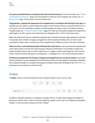 Use system-provided buttons according to their documented meaning. For more information, see “Toolbar
and Navigation Bar Buttons” (page 123). If you decide to create your own navigation bar controls, see “Bar
Button Icons” (page 197) for advice on how to design them.
If appropriate, customize the appearance of a navigation bar to coordinate with the look of your app. For
example, you can supply a custom background image or tint for the bar and you can specify translucency. In
some cases, it can be a good idea to supply a resizable background image; to learn more about creating a
resizable image, see “Creating Resizable Images” (page 187). Take care to provide a background image of the
right height in an iOS 7 app; for more information, see “Navigation Bar” in iOS 7 UI Transition Guide.
Make sure that the look of your customized navigation bar is consistent with your app’s appearance and style.
For example, don’t combine an opaque navigation bar with a translucent toolbar. Also, it’s best to avoid
changing the image, color, or translucency of the navigation bar in different screens in the same orientation.
Make sure that a customized back button still looks like a back button. Users know that the standard back
button allows them to retrace their steps through a hierarchy of information. If you decide to replace the
system-provided chevron with a custom image, be sure to supply a custom mask image, too. iOS 7 uses the
mask to make the button title appear to emerge from—or disappear into—the chevron during transitions.
On iPhone, be prepared for the change in navigation bar height that occurs on device rotation. In particular,
make sure that your custom navigation bar icons fit well in the thinner bar that appears in landscape orientation.
Don’t specify the height of a navigation bar programmatically; instead, take advantage of the UIBarMetrics
constants to ensure that your content fits well.
Toolbar
A toolbar contains controls that perform actions related to objects in the screen or view.
A toolbar is typically contained in a navigation controller, which is an object that manages the display of a
hierarchy of custom views. To learn more about defining a toolbar in your code, see “Displaying a Navigation
Toolbar” in View Controller Catalog for iOS and “Toolbar”.
Bars
Toolbar
2013-07-02 | Copyright © 2013 Apple Inc. All Rights Reserved. Apple Confidential Information.
122
 