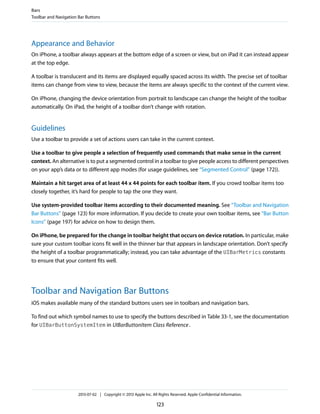 Appearance and Behavior
On iPhone, a toolbar always appears at the bottom edge of a screen or view, but on iPad it can instead appear
at the top edge.
A toolbar is translucent and its items are displayed equally spaced across its width. The precise set of toolbar
items can change from view to view, because the items are always specific to the context of the current view.
On iPhone, changing the device orientation from portrait to landscape can change the height of the toolbar
automatically. On iPad, the height of a toolbar don’t change with rotation.
Guidelines
Use a toolbar to provide a set of actions users can take in the current context.
Use a toolbar to give people a selection of frequently used commands that make sense in the current
context. An alternative is to put a segmented control in a toolbar to give people access to different perspectives
on your app’s data or to different app modes (for usage guidelines, see “Segmented Control” (page 172)).
Maintain a hit target area of at least 44 x 44 points for each toolbar item. If you crowd toolbar items too
closely together, it’s hard for people to tap the one they want.
Use system-provided toolbar items according to their documented meaning. See “Toolbar and Navigation
Bar Buttons” (page 123) for more information. If you decide to create your own toolbar items, see “Bar Button
Icons” (page 197) for advice on how to design them.
On iPhone, be prepared for the change in toolbar height that occurs on device rotation. In particular, make
sure your custom toolbar icons fit well in the thinner bar that appears in landscape orientation. Don’t specify
the height of a toolbar programmatically; instead, you can take advantage of the UIBarMetrics constants
to ensure that your content fits well.
Toolbar and Navigation Bar Buttons
iOS makes available many of the standard buttons users see in toolbars and navigation bars.
To find out which symbol names to use to specify the buttons described in Table 33-1, see the documentation
for UIBarButtonSystemItem in UIBarButtonItem Class Reference.
Bars
Toolbar and Navigation Bar Buttons
2013-07-02 | Copyright © 2013 Apple Inc. All Rights Reserved. Apple Confidential Information.
123
 