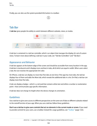 Finally, you can also use the system-provided Info button in a toolbar:
Tab Bar
A tab bar gives people the ability to switch between different subtasks, views, or modes.
A tab bar is contained in a tab bar controller, which is an object that manages the display of a set of custom
views. To learn more about defining a tab bar in your code, see “Tab Bar Controllers” and “Tab Bars”.
Appearance and Behavior
A tab bar appears at the bottom edge of the screen and should be accessible from every location in the app.
A tab bar is translucent and it displays icons and text in tabs, all of which are equal in width. When users select
a tab, the icon receives the appropriate tint color.
On iPhone, a tab bar can display no more than five tabs at one time; if the app has more tabs, the tab bar
displays four of them and adds the More tab, which reveals the additional tabs in a list. On iPad, a tab bar can
display more than five tabs.
A tab can display a badge—which is a red oval that contains white text and either a number or exclamation
point—that communicates app-specific information.
A tab bar does not change its height when the device changes its orientation.
Guidelines
Use a tab bar to give users access to different perspectives on the same set of data or different subtasks related
to the overall function of your app. When you use a tab bar, follow these guidelines:
Don’t use a tab bar to give users controls that act on elements in the current mode or screen. If you need
to provide controls for your users, use a toolbar instead (for usage guidelines, see “Toolbar” (page 122)).
Bars
Tab Bar
2013-07-02 | Copyright © 2013 Apple Inc. All Rights Reserved. Apple Confidential Information.
125
 