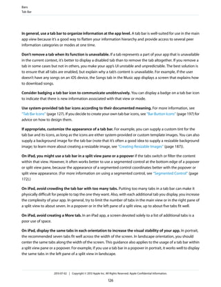 In general, use a tab bar to organize information at the app level. A tab bar is well-suited for use in the main
app view because it’s a good way to flatten your information hierarchy and provide access to several peer
information categories or modes at one time.
Don’t remove a tab when its function is unavailable. If a tab represents a part of your app that is unavailable
in the current context, it’s better to display a disabled tab than to remove the tab altogether. If you remove a
tab in some cases but not in others, you make your app’s UI unstable and unpredictable. The best solution is
to ensure that all tabs are enabled, but explain why a tab’s content is unavailable. For example, if the user
doesn’t have any songs on an iOS device, the Songs tab in the Music app displays a screen that explains how
to download songs.
Consider badging a tab bar icon to communicate unobtrusively. You can display a badge on a tab bar icon
to indicate that there is new information associated with that view or mode.
Use system-provided tab bar icons according to their documented meaning. For more information, see
“Tab Bar Icons” (page 127). If you decide to create your own tab bar icons, see “Bar Button Icons” (page 197) for
advice on how to design them.
If appropriate, customize the appearance of a tab bar. For example, you can supply a custom tint for the
tab bar and its icons, as long as the icons are either system-provided or custom template images. You can also
supply a background image for the tab bar (note that it’s often a good idea to supply a resizable background
image; to learn more about creating a resizable image, see “Creating Resizable Images” (page 187)).
On iPad, you might use a tab bar in a split view pane or a popover if the tabs switch or filter the content
within that view. However, it often works better to use a segmented control at the bottom edge of a popover
or split view pane, because the appearance of a segmented control coordinates better with the popover or
split view appearance. (For more information on using a segmented control, see “Segmented Control” (page
172).)
On iPad, avoid crowding the tab bar with too many tabs. Putting too many tabs in a tab bar can make it
physically difficult for people to tap the one they want. Also, with each additional tab you display, you increase
the complexity of your app. In general, try to limit the number of tabs in the main view or in the right pane of
a split view to about seven. In a popover or in the left pane of a split view, up to about five tabs fit well.
On iPad, avoid creating a More tab. In an iPad app, a screen devoted solely to a list of additional tabs is a
poor use of space.
On iPad, display the same tabs in each orientation to increase the visual stability of your app. In portrait,
the recommended seven tabs fit well across the width of the screen. In landscape orientation, you should
center the same tabs along the width of the screen. This guidance also applies to the usage of a tab bar within
a split view pane or a popover. For example, if you use a tab bar in a popover in portrait, it works well to display
the same tabs in the left pane of a split view in landscape.
Bars
Tab Bar
2013-07-02 | Copyright © 2013 Apple Inc. All Rights Reserved. Apple Confidential Information.
126
 