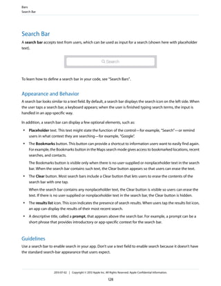 Search Bar
A search bar accepts text from users, which can be used as input for a search (shown here with placeholder
text).
To learn how to define a search bar in your code, see “Search Bars”.
Appearance and Behavior
A search bar looks similar to a text field. By default, a search bar displays the search icon on the left side. When
the user taps a search bar, a keyboard appears; when the user is finished typing search terms, the input is
handled in an app-specific way.
In addition, a search bar can display a few optional elements, such as:
● Placeholder text. This text might state the function of the control—for example, “Search”—or remind
users in what context they are searching—for example, “Google”.
● The Bookmarks button. This button can provide a shortcut to information users want to easily find again.
For example, the Bookmarks button in the Maps search mode gives access to bookmarked locations, recent
searches, and contacts.
The Bookmarks button is visible only when there is no user-supplied or nonplaceholder text in the search
bar. When the search bar contains such text, the Clear button appears so that users can erase the text.
● The Clear button. Most search bars include a Clear button that lets users to erase the contents of the
search bar with one tap.
When the search bar contains any nonplaceholder text, the Clear button is visible so users can erase the
text. If there is no user-supplied or nonplaceholder text in the search bar, the Clear button is hidden.
● The results list icon. This icon indicates the presence of search results. When users tap the results list icon,
an app can display the results of their most recent search.
● A descriptive title, called a prompt, that appears above the search bar. For example, a prompt can be a
short phrase that provides introductory or app-specific context for the search bar.
Guidelines
Use a search bar to enable search in your app. Don’t use a text field to enable search because it doesn’t have
the standard search-bar appearance that users expect.
Bars
Search Bar
2013-07-02 | Copyright © 2013 Apple Inc. All Rights Reserved. Apple Confidential Information.
128
 