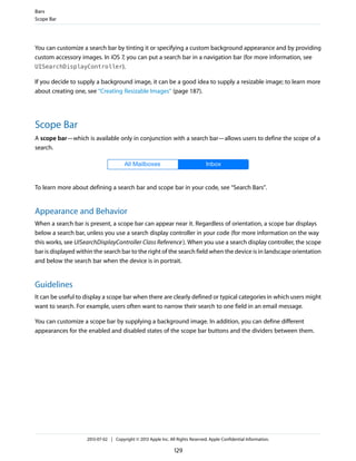 You can customize a search bar by tinting it or specifying a custom background appearance and by providing
custom accessory images. In iOS 7, you can put a search bar in a navigation bar (for more information, see
UISearchDisplayController).
If you decide to supply a background image, it can be a good idea to supply a resizable image; to learn more
about creating one, see “Creating Resizable Images” (page 187).
Scope Bar
A scope bar—which is available only in conjunction with a search bar—allows users to define the scope of a
search.
To learn more about defining a search bar and scope bar in your code, see “Search Bars”.
Appearance and Behavior
When a search bar is present, a scope bar can appear near it. Regardless of orientation, a scope bar displays
below a search bar, unless you use a search display controller in your code (for more information on the way
this works, see UISearchDisplayController Class Reference). When you use a search display controller, the scope
bar is displayed within the search bar to the right of the search field when the device is in landscape orientation
and below the search bar when the device is in portrait.
Guidelines
It can be useful to display a scope bar when there are clearly defined or typical categories in which users might
want to search. For example, users often want to narrow their search to one field in an email message.
You can customize a scope bar by supplying a background image. In addition, you can define different
appearances for the enabled and disabled states of the scope bar buttons and the dividers between them.
Bars
Scope Bar
2013-07-02 | Copyright © 2013 Apple Inc. All Rights Reserved. Apple Confidential Information.
129
 