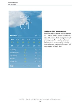 Take advantage of the whole screen.
Reconsider the use of insets and visual frames
and—instead—let the content extend to the
edges of the screen. Weather is a great example
of this approach: The beautiful, full-screen
depiction of the current weather instantly
conveys the most important information, with
room to spare for hourly data.
Designing for iOS 7
Defer to Content
2013-07-02 | Copyright © 2013 Apple Inc. All Rights Reserved. Apple Confidential Information.
13
 