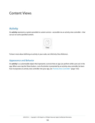 Activity
An activity represents a system-provided or custom service—accessible via an activity view controller—that
can act on some specified content.
To learn more about defining an activity in your code, see UIActivity Class Reference.
Appearance and Behavior
An activity is a customizable object that represents a service that an app can perform while users are in the
app. When users tap the Share button, a set of activities is presented by an activity view controller (to learn
how incorporate an activity view controller into your app, see “Activity View Controller” (page 133)).
2013-07-02 | Copyright © 2013 Apple Inc. All Rights Reserved. Apple Confidential Information.
130
Content Views
 