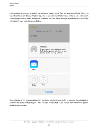 Each activity is represented by an icon and a title that appears below the icon. System-provided activities can
use either of two icon styles: a style that looks like an app icon or a style that looks similar to a bar button icon.
A third-party activity is always represented by an icon that uses the second style. You can see both icon styles
in the activity view controller shown below.
Users initiate a service by tapping its activity icon in the activity view controller. In response, the activity either
performs the service immediately or—if the service is complicated—it can request more information before
performing the service.
Content Views
Activity
2013-07-02 | Copyright © 2013 Apple Inc. All Rights Reserved. Apple Confidential Information.
131
 