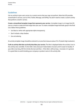 Guidelines
Use an activity to give users access to a custom service that your app can perform. Note that iOS provides
several built-in services, such as Print, Twitter, Message, and AirPlay. You don’t need to create a custom activity
that performs a built-in service.
Create a streamlined template image that represents your service. A template image is an image that iOS
uses as a mask to create the final image that users see. To create a template image that looks good in the final
icon, follow these guidelines:
● Use black or white with appropriate alpha transparency.
● Don’t include a drop shadow.
● Use anti-aliasing.
An activity template image should be centered in an area that measures about 70 x 70 pixels (high resolution).
Craft an activity title that succinctly describes your service. The title is displayed below the activity’s icon in
the activity view controller. A short title is best, because it looks better onscreen and it’s easier to localize. If
your title is too long, iOS first shrinks the text and then—if the title is still too long—truncates it. In general,
it’s a good idea to avoid including your company or product name in the activity title.
Content Views
Activity
2013-07-02 | Copyright © 2013 Apple Inc. All Rights Reserved. Apple Confidential Information.
132
 