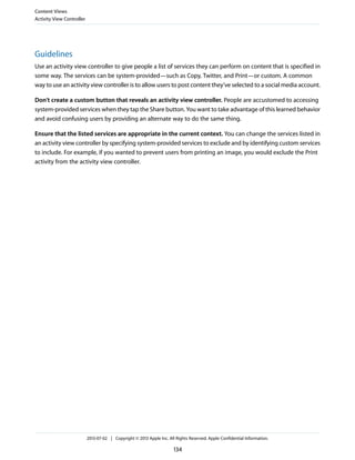 Guidelines
Use an activity view controller to give people a list of services they can perform on content that is specified in
some way. The services can be system-provided—such as Copy, Twitter, and Print—or custom. A common
way to use an activity view controller is to allow users to post content they’ve selected to a social media account.
Don’t create a custom button that reveals an activity view controller. People are accustomed to accessing
system-provided services when they tap the Share button. You want to take advantage of this learned behavior
and avoid confusing users by providing an alternate way to do the same thing.
Ensure that the listed services are appropriate in the current context. You can change the services listed in
an activity view controller by specifying system-provided services to exclude and by identifying custom services
to include. For example, if you wanted to prevent users from printing an image, you would exclude the Print
activity from the activity view controller.
Content Views
Activity View Controller
2013-07-02 | Copyright © 2013 Apple Inc. All Rights Reserved. Apple Confidential Information.
134
 