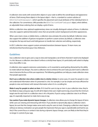A collection view works with several other objects in your code to define the overall layout and appearance
of items. Chief among these objects is the layout object—that is, a standard or custom subclass of
UICollectionViewLayout—which specifies the placement and visual attributes of the individual items in
the collection. For convenience, UIKit provides the UICollectionViewFlowLayout object, which defines
an adjustable linear ordering that can display a grid of items.
Within a collection view, optional supplementary views can visually distinguish subsets of items. A collection
view also supports optional decoration views that can provide custom background and other appearances.
When users insert, move, or delete items, a collection view animates the action by default. Collection views
also support the addition of gesture recognizers to perform custom actions; by default, a collection view
recognizes the tap and touch-and-hold gestures to handle item selection and editing, respectively.
In iOS 7, collection views support custom animated transitions between layouts. To learn more, see
UICollectionViewTransitionLayout Class Reference.
Guidelines
Use a collection view to give users a way to view and manipulate a set of items that don’t need to be displayed
in a list. Because a collection view doesn’t enforce a strictly linear layout, it’s particularly well suited to display
items that differ in size.
A collection view supports extensive customization, so it’s essential to avoid getting distracted by the ability
to create radical new designs. You want a collection view to enhance the user’s task; you don’t want a collection
view to become the focus of the user experience. The following guidelines can help you create collection views
that people appreciate.
Don’t use a collection view when a table view is a better choice. In some cases, it’s easier for people to view
and understand information when it’s presented in a list. For example, it can be simpler and more efficient for
people to view and interact with textual information when it’s in a scrolling list.
Make it easy for people to select an item. If it’s hard for users to tap an item in your collection view, they’re
less likely to enjoy using your app. As with all UI objects that users might want to tap, ensure that the minimum
target area for each item in a collection view is 44 x 44 points. If you’re using a collection view in an iPhone
app, it’s especially important to make items easy to tap.
Use caution if you make dynamic layout changes. A collection view allows you to change the layout of items
while users are viewing and interacting with them. If you decide to dynamically adjust a collection view’s
layout, be sure that the change makes sense and is easy for users to track. Changing a collection view’s layout
without an obvious motivation can give people the impression that your app is unpredictable and hard to use.
And, if the current focus or context is lost during a dynamic layout change, users are likely to feel that they’re
no longer in control of your app.
Content Views
Collection View
2013-07-02 | Copyright © 2013 Apple Inc. All Rights Reserved. Apple Confidential Information.
136
 
