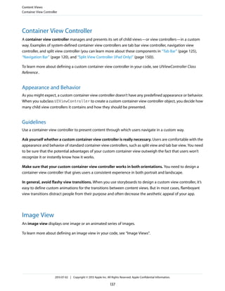 Container View Controller
A container view controller manages and presents its set of child views—or view controllers—in a custom
way. Examples of system-defined container view controllers are tab bar view controller, navigation view
controller, and split view controller (you can learn more about these components in “Tab Bar” (page 125),
“Navigation Bar” (page 120), and “Split View Controller (iPad Only)” (page 150)).
To learn more about defining a custom container view controller in your code, see UIViewController Class
Reference.
Appearance and Behavior
As you might expect, a custom container view controller doesn’t have any predefined appearance or behavior.
When you subclass UIViewController to create a custom container view controller object, you decide how
many child view controllers it contains and how they should be presented.
Guidelines
Use a container view controller to present content through which users navigate in a custom way.
Ask yourself whether a custom container view controller is really necessary. Users are comfortable with the
appearance and behavior of standard container view controllers, such as split view and tab bar view. You need
to be sure that the potential advantages of your custom container view outweigh the fact that users won’t
recognize it or instantly know how it works.
Make sure that your custom container view controller works in both orientations. You need to design a
container view controller that gives users a consistent experience in both portrait and landscape.
In general, avoid flashy view transitions. When you use storyboards to design a custom view controller, it’s
easy to define custom animations for the transitions between content views. But in most cases, flamboyant
view transitions distract people from their purpose and often decrease the aesthetic appeal of your app.
Image View
An image view displays one image or an animated series of images.
To learn more about defining an image view in your code, see “Image Views”.
Content Views
Container View Controller
2013-07-02 | Copyright © 2013 Apple Inc. All Rights Reserved. Apple Confidential Information.
137
 