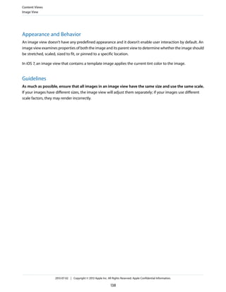 Appearance and Behavior
An image view doesn’t have any predefined appearance and it doesn’t enable user interaction by default. An
image view examines properties of both the image and its parent view to determine whether the image should
be stretched, scaled, sized to fit, or pinned to a specific location.
In iOS 7, an image view that contains a template image applies the current tint color to the image.
Guidelines
As much as possible, ensure that all images in an image view have the same size and use the same scale.
If your images have different sizes, the image view will adjust them separately; if your images use different
scale factors, they may render incorrectly.
Content Views
Image View
2013-07-02 | Copyright © 2013 Apple Inc. All Rights Reserved. Apple Confidential Information.
138
 