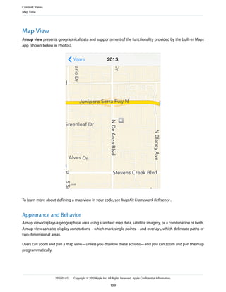 Map View
A map view presents geographical data and supports most of the functionality provided by the built-in Maps
app (shown below in Photos).
To learn more about defining a map view in your code, see Map Kit Framework Reference.
Appearance and Behavior
A map view displays a geographical area using standard map data, satellite imagery, or a combination of both.
A map view can also display annotations—which mark single points—and overlays, which delineate paths or
two-dimensional areas.
Users can zoom and pan a map view—unless you disallow these actions—and you can zoom and pan the map
programmatically.
Content Views
Map View
2013-07-02 | Copyright © 2013 Apple Inc. All Rights Reserved. Apple Confidential Information.
139
 