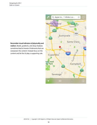 Reconsider visual indicators of physicality and
realism. Bezels, gradients, and drop shadows
sometimes lead to heavier UI elements that can
overpower the content. Instead, focus on the
content and let the UI play a supporting role.
Designing for iOS 7
Defer to Content
2013-07-02 | Copyright © 2013 Apple Inc. All Rights Reserved. Apple Confidential Information.
14
 