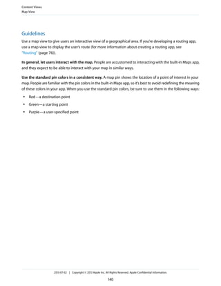 Guidelines
Use a map view to give users an interactive view of a geographical area. If you’re developing a routing app,
use a map view to display the user’s route (for more information about creating a routing app, see
“Routing” (page 76)).
In general, let users interact with the map. People are accustomed to interacting with the built-in Maps app,
and they expect to be able to interact with your map in similar ways.
Use the standard pin colors in a consistent way. A map pin shows the location of a point of interest in your
map. People are familiar with the pin colors in the built-in Maps app, so it’s best to avoid redefining the meaning
of these colors in your app. When you use the standard pin colors, be sure to use them in the following ways:
● Red—a destination point
● Green—a starting point
● Purple—a user-specified point
Content Views
Map View
2013-07-02 | Copyright © 2013 Apple Inc. All Rights Reserved. Apple Confidential Information.
140
 