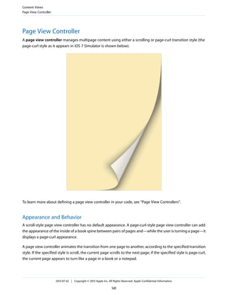 Page View Controller
A page view controller manages multipage content using either a scrolling or page-curl transition style (the
page-curl style as it appears in iOS 7 Simulator is shown below).
To learn more about defining a page view controller in your code, see “Page View Controllers”.
Appearance and Behavior
A scroll-style page view controller has no default appearance. A page-curl-style page view controller can add
the appearance of the inside of a book spine between pairs of pages and—while the user is turning a page—it
displays a page-curl appearance.
A page view controller animates the transition from one page to another, according to the specified transition
style. If the specified style is scroll, the current page scrolls to the next page; if the specified style is page-curl,
the current page appears to turn like a page in a book or a notepad.
Content Views
Page View Controller
2013-07-02 | Copyright © 2013 Apple Inc. All Rights Reserved. Apple Confidential Information.
141
 
