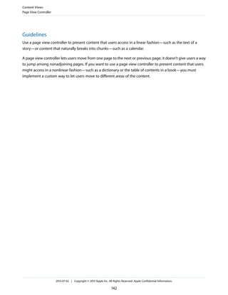 Guidelines
Use a page view controller to present content that users access in a linear fashion—such as the text of a
story—or content that naturally breaks into chunks—such as a calendar.
A page view controller lets users move from one page to the next or previous page; it doesn’t give users a way
to jump among nonadjoining pages. If you want to use a page view controller to present content that users
might access in a nonlinear fashion—such as a dictionary or the table of contents in a book—you must
implement a custom way to let users move to different areas of the content.
Content Views
Page View Controller
2013-07-02 | Copyright © 2013 Apple Inc. All Rights Reserved. Apple Confidential Information.
142
 