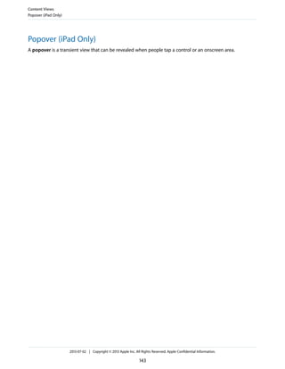 Popover (iPad Only)
A popover is a transient view that can be revealed when people tap a control or an onscreen area.
Content Views
Popover (iPad Only)
2013-07-02 | Copyright © 2013 Apple Inc. All Rights Reserved. Apple Confidential Information.
143
 