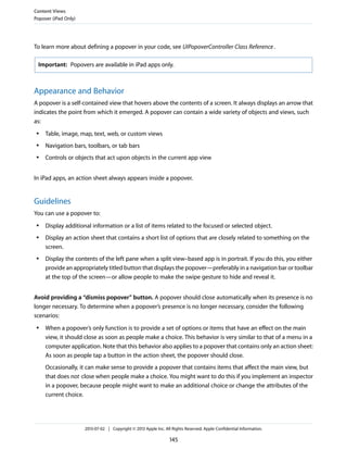 To learn more about defining a popover in your code, see UIPopoverController Class Reference.
Important: Popovers are available in iPad apps only.
Appearance and Behavior
A popover is a self-contained view that hovers above the contents of a screen. It always displays an arrow that
indicates the point from which it emerged. A popover can contain a wide variety of objects and views, such
as:
● Table, image, map, text, web, or custom views
● Navigation bars, toolbars, or tab bars
● Controls or objects that act upon objects in the current app view
In iPad apps, an action sheet always appears inside a popover.
Guidelines
You can use a popover to:
● Display additional information or a list of items related to the focused or selected object.
● Display an action sheet that contains a short list of options that are closely related to something on the
screen.
● Display the contents of the left pane when a split view–based app is in portrait. If you do this, you either
provide an appropriately titled button that displays the popover—preferably in a navigation bar or toolbar
at the top of the screen—or allow people to make the swipe gesture to hide and reveal it.
Avoid providing a “dismiss popover” button. A popover should close automatically when its presence is no
longer necessary. To determine when a popover’s presence is no longer necessary, consider the following
scenarios:
● When a popover’s only function is to provide a set of options or items that have an effect on the main
view, it should close as soon as people make a choice. This behavior is very similar to that of a menu in a
computer application. Note that this behavior also applies to a popover that contains only an action sheet:
As soon as people tap a button in the action sheet, the popover should close.
Occasionally, it can make sense to provide a popover that contains items that affect the main view, but
that does not close when people make a choice. You might want to do this if you implement an inspector
in a popover, because people might want to make an additional choice or change the attributes of the
current choice.
Content Views
Popover (iPad Only)
2013-07-02 | Copyright © 2013 Apple Inc. All Rights Reserved. Apple Confidential Information.
145
 