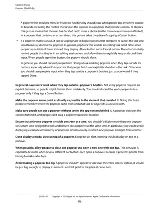 A popover that provides menu or inspector functionality should close when people tap anywhere outside
its bounds, including the control that reveals the popover. In a popover that provides a menu of choices,
this gesture means that the user has decided not to make a choice (so the main view remains unaffected).
In a popover that contains an action sheet, this gesture takes the place of tapping a Cancel button.
● If a popover enables a task, it can be appropriate to display buttons that complete or cancel the task and
simultaneously dismiss the popover. In general, popovers that enable an editing task don’t close when
people tap outside of them; instead, they display a Done button and a Cancel button. These buttons help
remind people that they’re in an editing environment and allow them to explicitly keep or discard their
input. When people tap either button, the popover should close.
In general, you should prevent people from closing a task-enabling popover when they tap outside its
borders, especially when it’s important that people finish—or explicitly abandon—the task. Otherwise,
you should save people’s input when they tap outside a popover’s borders, just as you would if they
tapped Done.
In general, save users’ work when they tap outside a popover’s borders. Not every popover requires an
explicit dismissal, so people might dismiss them mistakenly. You should discard the work people do in a
popover only if they tap a Cancel button.
Make the popover arrow point as directly as possible to the element that revealed it. Doing this helps
people remember where the popover came from and what task or object it’s associated with.
Make sure people can use a popover without seeing the app content behind it. A popover obscures the
content behind it, and people can’t drag a popover to another location.
Ensure that only one popover is visible onscreen at a time. You shouldn’t display more than one popover
(or custom view designed to look and behave like a popover) at the same time. In particular, you should avoid
displaying a cascade or hierarchy of popovers simultaneously, in which one popover emerges from another.
Don’t display a modal view on top of a popover. Except for an alert, nothing should display on top of a
popover.
When possible, allow people to close one popover and open a new one with one tap. This behavior is
especially desirable when several different bar buttons each open a popover, because it prevents people from
having to make extra taps.
Avoid making a popover too big. A popover shouldn’t appear to take over the entire screen. Instead, it should
be just big enough to display its contents and still point to the place it came from.
Content Views
Popover (iPad Only)
2013-07-02 | Copyright © 2013 Apple Inc. All Rights Reserved. Apple Confidential Information.
146
 