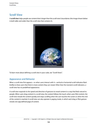 Scroll View
A scroll view helps people see content that is larger than the scroll view’s boundaries (the image shown below
is both taller and wider than the scroll view that contains it).
To learn more about defining a scroll view in your code, see “Scroll Views”.
Appearance and Behavior
When a scroll view first appears—or when users interact with it—vertical or horizontal scroll indicators flash
briefly to show users that there is more content they can reveal. Other than the transient scroll indicators, a
scroll view has no predefined appearance.
A scroll view responds to the speed and direction of gestures to reveal content in a way that feels natural to
people. When users drag content in a scroll view, the content follows the touch; when users flick content, the
scroll view reveals the content quickly and stops scrolling when the user touches the screen or when the end
of the content is reached. A scroll view can also operate in paging mode, in which each drag or flick gesture
reveals one app-defined page of content.
Content Views
Scroll View
2013-07-02 | Copyright © 2013 Apple Inc. All Rights Reserved. Apple Confidential Information.
148
 