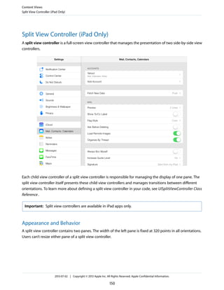 Split View Controller (iPad Only)
A split view controller is a full-screen view controller that manages the presentation of two side-by-side view
controllers.
Each child view controller of a split view controller is responsible for managing the display of one pane. The
split view controller itself presents these child view controllers and manages transitions between different
orientations. To learn more about defining a split view controller in your code, see UISplitViewController Class
Reference.
Important: Split view controllers are available in iPad apps only.
Appearance and Behavior
A split view controller contains two panes. The width of the left pane is fixed at 320 points in all orientations.
Users can’t resize either pane of a split view controller.
Content Views
Split View Controller (iPad Only)
2013-07-02 | Copyright © 2013 Apple Inc. All Rights Reserved. Apple Confidential Information.
150
 