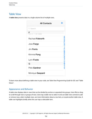 Table View
A table view presents data in a single-column list of multiple rows.
To learn more about defining a table view in your code, see Table View Programming Guide for iOS and “Table
Views”.
Appearance and Behavior
A table view displays data in rows that can be divided by section or separated into groups. Users flick or drag
to scroll through rows or groups of rows. Users tap a table row to select it and use table view controls to add
or remove rows, select multiple rows, see more information about a row item, or reveal another table view. A
table row highlights briefly when the user taps a selectable item.
Content Views
Table View
2013-07-02 | Copyright © 2013 Apple Inc. All Rights Reserved. Apple Confidential Information.
152
 