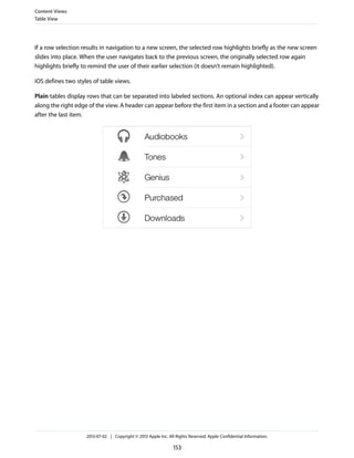 If a row selection results in navigation to a new screen, the selected row highlights briefly as the new screen
slides into place. When the user navigates back to the previous screen, the originally selected row again
highlights briefly to remind the user of their earlier selection (it doesn’t remain highlighted).
iOS defines two styles of table views.
Plain tables display rows that can be separated into labeled sections. An optional index can appear vertically
along the right edge of the view. A header can appear before the first item in a section and a footer can appear
after the last item.
Content Views
Table View
2013-07-02 | Copyright © 2013 Apple Inc. All Rights Reserved. Apple Confidential Information.
153
 