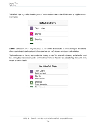 The default style is good for displaying a list of items that don’t need to be differentiated by supplementary
information.
Subtitle (UITableViewCellStyleSubtitle). The subtitle style includes an optional image in the left end
of the row, followed by a left-aligned title on one line and a left-aligned subtitle on the line below.
The left-alignment of the text labels makes the list easy to scan. This table-cell style works well when list items
look similar, because users can use the additional information in the detail text labels to help distinguish items
named in the text labels.
Content Views
Table View
2013-07-02 | Copyright © 2013 Apple Inc. All Rights Reserved. Apple Confidential Information.
156
 