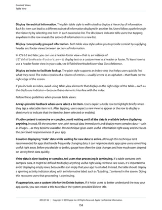 Display hierarchical information. The plain table style is well-suited to display a hierarchy of information.
Each list item can lead to a different subset of information displayed in another list. Users follow a path through
the hierarchy by selecting one item in each successive list. The disclosure indicator tells users that tapping
anywhere in the row reveals the subset of information in a new list.
Display conceptually grouped information. Both table view styles allow you to provide context by supplying
header and footer views between sections of information.
In iOS 6.0 and later, you can use a header-footer view—that is, an instance of
UITableViewHeaderFooterView—to display text or a custom view in a header or footer. To learn how to
use a header-footer view in your code, see UITableViewHeaderFooterView Class Reference.
Display an index to facilitate lookup. The plain style supports an index view that helps users quickly find
what they need. The index consists of a column of entries—usually letters in an alphabet—that floats on the
right edge of the screen.
If you include an index, avoid using table-view elements that display on the right edge of the table—such as
the disclosure indicator—because these elements interfere with the index.
Follow these guidelines when you use table views:
Always provide feedback when users select a list item. Users expect a table row to highlight briefly when
they tap a selectable item in it. After tapping, users expect a new view to appear or the row to display a
checkmark to indicate that the item has been selected or enabled.
If table content is extensive or complex, avoid waiting until all the data is available before displaying
anything. Instead, fill the onscreen rows with textual data immediately and display more complex data—such
as images—as they become available. This technique gives users useful information right away and increases
the perceived responsiveness of your app.
Consider displaying “stale” data while waiting for new data to arrive. Although this technique isn’t
recommended for apps that handle frequently changing data, it can help more static apps give users something
useful right away. Before you decide to do this, gauge how often the data changes and how much users depend
on seeing fresh data quickly.
If the data is slow-loading or complex, tell users that processing is continuing. If a table contains only
complex data, it might be difficult to display anything useful right away. In these rare cases, it's important to
avoid displaying empty rows, because this can imply that your app has stalled. Instead, the table should display
a spinning activity indicator along with an informative label, such as “Loading...”, centered in the screen. Doing
this reassures users that processing is continuing.
If appropriate, use a custom title for the Delete button. If it helps users to better understand the way your
app works, you can create a title to replace the system-provided Delete title.
Content Views
Table View
2013-07-02 | Copyright © 2013 Apple Inc. All Rights Reserved. Apple Confidential Information.
158
 