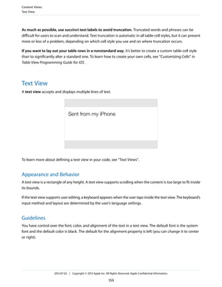 As much as possible, use succinct text labels to avoid truncation. Truncated words and phrases can be
difficult for users to scan and understand. Text truncation is automatic in all table-cell styles, but it can present
more or less of a problem, depending on which cell style you use and on where truncation occurs.
If you want to lay out your table rows in a nonstandard way, it’s better to create a custom table-cell style
than to significantly alter a standard one. To learn how to create your own cells, see “Customizing Cells” in
Table View Programming Guide for iOS.
Text View
A text view accepts and displays multiple lines of text.
To learn more about defining a text view in your code, see “Text Views”.
Appearance and Behavior
A text view is a rectangle of any height. A text view supports scrolling when the content is too large to fit inside
its bounds.
If the text view supports user editing, a keyboard appears when the user taps inside the text view. The keyboard’s
input method and layout are determined by the user’s language settings.
Guidelines
You have control over the font, color, and alignment of the text in a text view. The default font is the system
font and the default color is black. The default for the alignment property is left (you can change it to center
or right).
Content Views
Text View
2013-07-02 | Copyright © 2013 Apple Inc. All Rights Reserved. Apple Confidential Information.
159
 