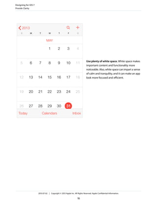 Use plenty of white space. White space makes
important content and functionality more
noticeable. Also, white space can impart a sense
of calm and tranquility, and it can make an app
look more focused and efficient.
Designing for iOS 7
Provide Clarity
2013-07-02 | Copyright © 2013 Apple Inc. All Rights Reserved. Apple Confidential Information.
16
 