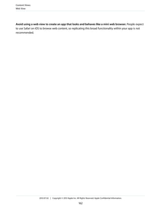 Avoid using a web view to create an app that looks and behaves like a mini web browser. People expect
to use Safari on iOS to browse web content, so replicating this broad functionality within your app is not
recommended.
Content Views
Web View
2013-07-02 | Copyright © 2013 Apple Inc. All Rights Reserved. Apple Confidential Information.
162
 