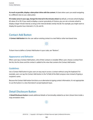 As much as possible, display a date picker inline with the content. It’s best when users can avoid navigating
to a different view to use a date picker.
If it makes sense in your app, change the interval in the minutes wheel. By default, a minutes wheel displays
60 values (0 to 59). If you need to display a coarser granularity of choices, you can set a minutes wheel to
display a larger minute interval, as long as the interval divides evenly into 60. For example, you might want to
display the quarter-hour intervals 0, 15, 30, and 45.
Contact Add Button
A Contact Add button lets the user add an existing contact to a text field or other text-based view.
To learn how to define a Contact Add button in your code, see “Buttons”.
Appearance and Behavior
When users tap a Contact Add button, a list of their contacts is revealed. When users choose a contact from
the list, the list closes and the contact is added to the view that contains the Contact Add button.
Guidelines
Use a Contact Add button to give users an easy way to access a contact without using the keyboard. For
example, users can tap the Contact Add button in the To field of the Mail compose view instead of typing a
recipient’s name.
Because the Contact Add button functions as an alternative to typing contact information, it’s not appropriate
to use the button in a view that doesn’t accept keyboard input.
Detail Disclosure Button
A Detail Disclosure button reveals additional details or functionality related to an item (shown here inside a
map annotation view).
Controls
Contact Add Button
2013-07-02 | Copyright © 2013 Apple Inc. All Rights Reserved. Apple Confidential Information.
165
 
