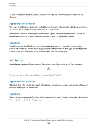 To learn how to define a Detail Disclosure button in your code, see UITableViewCell Class Reference and
“Buttons”.
Appearance and Behavior
Users tap a Detail Disclosure button to reveal additional information or functionality related to a specific item.
The additional details or functionality are revealed in a separate view.
When a Detail Disclosure button appears in a table row, tapping elsewhere in the row doesn’t activate the
Detail Disclosure button; instead, it selects the row item or results in app-defined behavior.
Guidelines
Typically, you use a Detail Disclosure button in a table view to give users a way to see more details or
functionality related to a list item. However, you can also use this element in other types of views to provide
a way to reveal more information or functionality related to an item in that view.
Info Button
An Info button reveals configuration details about an app, sometimes on the back of the current view.
To learn more about defining an Info button in your code, see “Buttons”.
Appearance and Behavior
iOS includes two styles of Info button: a dark-colored button that looks good on light content and a light-colored
button that looks good on dark content.
Guidelines
Use an Info button to reveal configuration details or options about an app. You can use the style of Info button
that coordinates best with the UI of your app.
Controls
Info Button
2013-07-02 | Copyright © 2013 Apple Inc. All Rights Reserved. Apple Confidential Information.
166
 