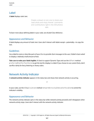 Label
A label displays static text.
To learn more about defining labels in your code, see UILabel Class Reference.
Appearance and Behavior
A label displays any amount of static text. Users don’t interact with labels except—potentially—to copy the
text.
Guidelines
Use a label to name or describe parts of your UI or to provide short messages to the user. A label is best suited
to display a relatively small amount of text.
Take care to make your labels legible. It’s best to support Dynamic Type and use the UIFont method
preferredFontForTextStyle to get the text for display in a label. If you choose to use custom fonts, don’t
sacrifice clarity for fancy lettering or showy colors.
Network Activity Indicator
A network activity indicator appears in the status bar and shows that network activity is occurring.
In your code, use the UIApplication method networkActivityIndicatorVisible to control the
indicator’s visibility.
Appearance and Behavior
The network activity indicator spins in the status bar while network activity proceeds and it disappears when
network activity stops. Users don’t interact with the network activity indicator.
Controls
Label
2013-07-02 | Copyright © 2013 Apple Inc. All Rights Reserved. Apple Confidential Information.
167
 