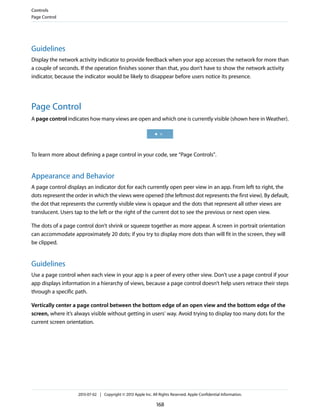Guidelines
Display the network activity indicator to provide feedback when your app accesses the network for more than
a couple of seconds. If the operation finishes sooner than that, you don’t have to show the network activity
indicator, because the indicator would be likely to disappear before users notice its presence.
Page Control
A page control indicates how many views are open and which one is currently visible (shown here in Weather).
To learn more about defining a page control in your code, see “Page Controls”.
Appearance and Behavior
A page control displays an indicator dot for each currently open peer view in an app. From left to right, the
dots represent the order in which the views were opened (the leftmost dot represents the first view). By default,
the dot that represents the currently visible view is opaque and the dots that represent all other views are
translucent. Users tap to the left or the right of the current dot to see the previous or next open view.
The dots of a page control don’t shrink or squeeze together as more appear. A screen in portrait orientation
can accommodate approximately 20 dots; if you try to display more dots than will fit in the screen, they will
be clipped.
Guidelines
Use a page control when each view in your app is a peer of every other view. Don’t use a page control if your
app displays information in a hierarchy of views, because a page control doesn’t help users retrace their steps
through a specific path.
Vertically center a page control between the bottom edge of an open view and the bottom edge of the
screen, where it’s always visible without getting in users’ way. Avoid trying to display too many dots for the
current screen orientation.
Controls
Page Control
2013-07-02 | Copyright © 2013 Apple Inc. All Rights Reserved. Apple Confidential Information.
168
 
