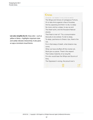Let color simplify the UI. A key color—such as
yellow in Notes—highlights important state
and subtly indicates interactivity. It also gives
an app a consistent visual theme.
Designing for iOS 7
Provide Clarity
2013-07-02 | Copyright © 2013 Apple Inc. All Rights Reserved. Apple Confidential Information.
17
 