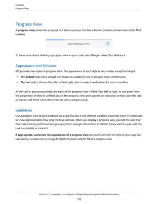 Progress View
A progress view shows the progress of a task or process that has a known duration (shown here in the Mail
toolbar).
To learn more about defining a progress view in your code, see UIProgressView Class Reference.
Appearance and Behavior
iOS provides two styles of progress view. The appearance of each style is very similar, except for height.
● The default style has a weight that makes it suitable for use in an app’s main content area.
● The bar style is thinner than the default style, which makes it well-suited for use in a toolbar.
As the task or process proceeds, the track of the progress view is filled from left to right. At any given time,
the proportion of filled to unfilled area in the progress view gives people an indication of how soon the task
or process will finish. Users don’t interact with a progress view.
Guidelines
Use a progress view to give feedback on a task that has a well-defined duration, especially when it’s important
to show approximately how long the task will take. When you display a progress view, you tell the user that
their task is being performed and you give them enough information to decide if they want to wait until the
task is complete or cancel it.
If appropriate, customize the appearance of a progress view to coordinate with the style of your app. You
can specify a custom tint or image for both the track and the fill of a progress view.
Controls
Progress View
2013-07-02 | Copyright © 2013 Apple Inc. All Rights Reserved. Apple Confidential Information.
170
 