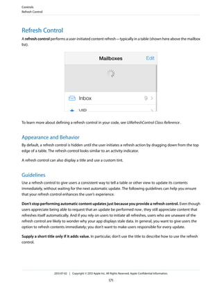 Refresh Control
A refresh control performs a user-initiated content refresh—typically in a table (shown here above the mailbox
list).
To learn more about defining a refresh control in your code, see UIRefreshControl Class Reference.
Appearance and Behavior
By default, a refresh control is hidden until the user initiates a refresh action by dragging down from the top
edge of a table. The refresh control looks similar to an activity indicator.
A refresh control can also display a title and use a custom tint.
Guidelines
Use a refresh control to give users a consistent way to tell a table or other view to update its contents
immediately, without waiting for the next automatic update. The following guidelines can help you ensure
that your refresh control enhances the user’s experience.
Don’t stop performing automatic content updates just because you provide a refresh control. Even though
users appreciate being able to request that an update be performed now, they still appreciate content that
refreshes itself automatically. And if you rely on users to initiate all refreshes, users who are unaware of the
refresh control are likely to wonder why your app displays stale data. In general, you want to give users the
option to refresh contents immediately; you don’t want to make users responsible for every update.
Supply a short title only if it adds value. In particular, don’t use the title to describe how to use the refresh
control.
Controls
Refresh Control
2013-07-02 | Copyright © 2013 Apple Inc. All Rights Reserved. Apple Confidential Information.
171
 