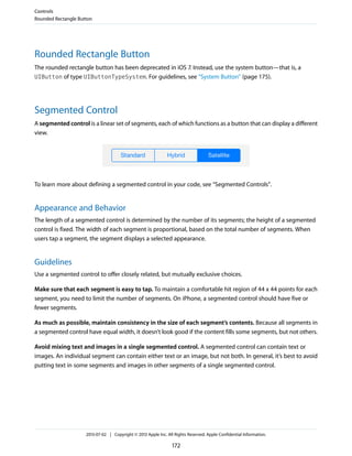 Rounded Rectangle Button
The rounded rectangle button has been deprecated in iOS 7. Instead, use the system button—that is, a
UIButton of type UIButtonTypeSystem. For guidelines, see “System Button” (page 175).
Segmented Control
A segmented control is a linear set of segments, each of which functions as a button that can display a different
view.
To learn more about defining a segmented control in your code, see “Segmented Controls”.
Appearance and Behavior
The length of a segmented control is determined by the number of its segments; the height of a segmented
control is fixed. The width of each segment is proportional, based on the total number of segments. When
users tap a segment, the segment displays a selected appearance.
Guidelines
Use a segmented control to offer closely related, but mutually exclusive choices.
Make sure that each segment is easy to tap. To maintain a comfortable hit region of 44 x 44 points for each
segment, you need to limit the number of segments. On iPhone, a segmented control should have five or
fewer segments.
As much as possible, maintain consistency in the size of each segment’s contents. Because all segments in
a segmented control have equal width, it doesn’t look good if the content fills some segments, but not others.
Avoid mixing text and images in a single segmented control. A segmented control can contain text or
images. An individual segment can contain either text or an image, but not both. In general, it’s best to avoid
putting text in some segments and images in other segments of a single segmented control.
Controls
Rounded Rectangle Button
2013-07-02 | Copyright © 2013 Apple Inc. All Rights Reserved. Apple Confidential Information.
172
 