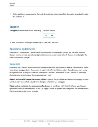 ● Define a different appearance for the track, depending on which side of the thumb it is on and which state
the control is in.
Stepper
A stepper increases or decreases a value by a constant amount.
To learn more about defining a stepper in your code, see “Steppers”.
Appearance and Behavior
A stepper is a two-segment control in which one segment displays a plus symbol and the other segment
displays a minus symbol. Users tap a segment to increase or decrease a value. A stepper doesn’t display the
value that the user changes.
Guidelines
In general, use a stepper when users might need to make small adjustments to a value. For example, it makes
sense to use a stepper to set the number of copies in the Printer Options action sheet, because users rarely
change this value by very much. On the other hand, it wouldn’t make sense to use a stepper to help users
choose a page range, because those values can vary a lot.
Make it obvious which value the stepper affects. A stepper doesn’t display any values, so you need to make
sure that users know which value they’re changing when they use a stepper.
If appropriate, customize the appearance of a stepper to coordinate with the style of your app. You can
specify a custom tint for the control or you can supply custom images for the background and divider and for
the increment and decrement symbols.
Controls
Stepper
2013-07-02 | Copyright © 2013 Apple Inc. All Rights Reserved. Apple Confidential Information.
174
 