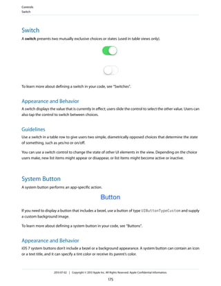 Switch
A switch presents two mutually exclusive choices or states (used in table views only).
To learn more about defining a switch in your code, see “Switches”.
Appearance and Behavior
A switch displays the value that is currently in effect; users slide the control to select the other value. Users can
also tap the control to switch between choices.
Guidelines
Use a switch in a table row to give users two simple, diametrically opposed choices that determine the state
of something, such as yes/no or on/off.
You can use a switch control to change the state of other UI elements in the view. Depending on the choice
users make, new list items might appear or disappear, or list items might become active or inactive.
System Button
A system button performs an app-specific action.
If you need to display a button that includes a bezel, use a button of type UIButtonTypeCustom and supply
a custom background image.
To learn more about defining a system button in your code, see “Buttons”.
Appearance and Behavior
iOS 7 system buttons don’t include a bezel or a background appearance. A system button can contain an icon
or a text title, and it can specify a tint color or receive its parent’s color.
Controls
Switch
2013-07-02 | Copyright © 2013 Apple Inc. All Rights Reserved. Apple Confidential Information.
175
 