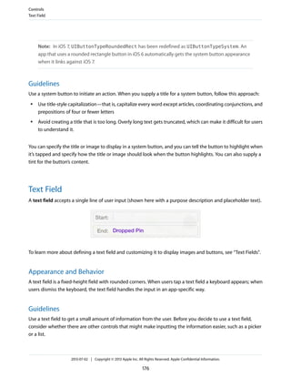 Note: In iOS 7, UIButtonTypeRoundedRect has been redefined as UIButtonTypeSystem. An
app that uses a rounded rectangle button in iOS 6 automatically gets the system button appearance
when it links against iOS 7.
Guidelines
Use a system button to initiate an action. When you supply a title for a system button, follow this approach:
● Use title-style capitalization—that is, capitalize every word except articles, coordinating conjunctions, and
prepositions of four or fewer letters
● Avoid creating a title that is too long. Overly long text gets truncated, which can make it difficult for users
to understand it.
You can specify the title or image to display in a system button, and you can tell the button to highlight when
it’s tapped and specify how the title or image should look when the button highlights. You can also supply a
tint for the button’s content.
Text Field
A text field accepts a single line of user input (shown here with a purpose description and placeholder text).
To learn more about defining a text field and customizing it to display images and buttons, see “Text Fields”.
Appearance and Behavior
A text field is a fixed-height field with rounded corners. When users tap a text field a keyboard appears; when
users dismiss the keyboard, the text field handles the input in an app-specific way.
Guidelines
Use a text field to get a small amount of information from the user. Before you decide to use a text field,
consider whether there are other controls that might make inputting the information easier, such as a picker
or a list.
Controls
Text Field
2013-07-02 | Copyright © 2013 Apple Inc. All Rights Reserved. Apple Confidential Information.
176
 