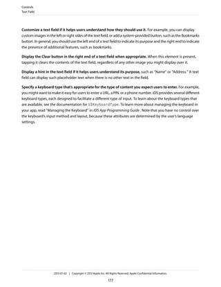 Customize a text field if it helps users understand how they should use it. For example, you can display
custom images in the left or right sides of the text field, or add a system-provided button, such as the Bookmarks
button. In general, you should use the left end of a text field to indicate its purpose and the right end to indicate
the presence of additional features, such as bookmarks.
Display the Clear button in the right end of a text field when appropriate. When this element is present,
tapping it clears the contents of the text field, regardless of any other image you might display over it.
Display a hint in the text field if it helps users understand its purpose, such as “Name” or “Address.” A text
field can display such placeholder text when there is no other text in the field.
Specify a keyboard type that’s appropriate for the type of content you expect users to enter. For example,
you might want to make it easy for users to enter a URL, a PIN, or a phone number. iOS provides several different
keyboard types, each designed to facilitate a different type of input. To learn about the keyboard types that
are available, see the documentation for UIKeyboardType. To learn more about managing the keyboard in
your app, read “Managing the Keyboard” in iOS App Programming Guide. Note that you have no control over
the keyboard’s input method and layout, because these attributes are determined by the user’s language
settings.
Controls
Text Field
2013-07-02 | Copyright © 2013 Apple Inc. All Rights Reserved. Apple Confidential Information.
177
 