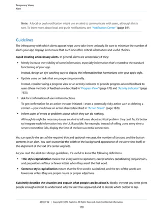 Note: A local or push notification might use an alert to communicate with users, although this is
rare. To learn more about local and push notifications, see “Notification Center” (page $@).
Guidelines
The infrequency with which alerts appear helps users take them seriously. Be sure to minimize the number of
alerts your app displays and ensure that each one offers critical information and useful choices.
Avoid creating unnecessary alerts. In general, alerts are unnecessary if they:
● Merely increase the visibility of some information, especially information that’s related to the standard
functioning of your app.
Instead, design an eye-catching way to display the information that harmonizes with your app’s style.
● Update users on tasks that are progressing normally.
Instead, consider using a progress view or an activity indicator to provide progress-related feedback to
users (these methods of feedback are described in “Progress View” (page 170) and “Activity Indicator” (page
163)).
● Ask for confirmation of user-initiated actions.
To get confirmation for an action the user initiated—even a potentially risky action such as deleting a
contact—you should use an action sheet (described in “Action Sheet” (page 182)).
● Inform users of errors or problems about which they can do nothing.
Although it might be necessary to use an alert to tell users about a critical problem they can’t fix, it’s better
to integrate such information into the UI, if possible. For example, instead of telling users every time a
server connection fails, display the time of the last successful connection.
You can specify the text of the required title and optional message, the number of buttons, and the button
contents in an alert. You can’t customize the width or the background appearance of the alert view itself, or
the alignment of the text (it’s center-aligned).
As you read the alert-text design guidelines, it’s useful to know the following definitions:
● Title-style capitalization means that every word is capitalized, except articles, coordinating conjunctions,
and prepositions of four or fewer letters when they aren’t the first word.
● Sentence-style capitalization means that the first word is capitalized, and the rest of the words are
lowercase unless they are proper nouns or proper adjectives.
Succinctly describe the situation and explain what people can do about it. Ideally, the text you write gives
people enough context to understand why the alert has appeared and to decide which button to tap.
Temporary Views
Alert
2013-07-02 | Copyright © 2013 Apple Inc. All Rights Reserved. Apple Confidential Information.
179
 