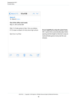 Ensure legibility by using the system fonts.
iOS 7 system fonts automatically adjust letter
spacing and line height so that text is easy to
read and looks great at every size the user
chooses.
Designing for iOS 7
Provide Clarity
2013-07-02 | Copyright © 2013 Apple Inc. All Rights Reserved. Apple Confidential Information.
18
 