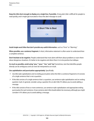 Keep the title short enough to display on a single line, if possible. A long alert title is difficult for people to
read quickly, and it might get truncated or force the alert message to scroll.
Avoid single-word titles that don’t provide any useful information, such as “Error” or “Warning.”
When possible, use a sentence fragment. A short, informative statement is often easier to understand than
a complete sentence.
Don’t hesitate to be negative. People understand that most alerts tell them about problems or warn them
about dangerous situations. It’s better to be negative and direct than it is to be positive but oblique.
As much as possible, avoid using “you,” “your,” “me,” and “my”. Sometimes, text that identifies people
directly can be ambiguous and can even be interpreted as an insult.
Use capitalization and punctuation appropriately. Specifically:
● Use title-style capitalization and no ending punctuation when the title is a sentence fragment or it consists
of a single sentence that is not a question.
● If the title consists of a single sentence that is a question, use sentence-style capitalization and an ending
question mark. In general, consider using a question for an alert title if it allows you to avoid adding a
message.
● If the title consists of two or more sentences, use sentence-style capitalization and appropriate ending
punctuation for each sentence. A two-sentence alert title should seldom be necessary, although you might
consider it if it allows you to avoid adding a message.
Temporary Views
Alert
2013-07-02 | Copyright © 2013 Apple Inc. All Rights Reserved. Apple Confidential Information.
180
 