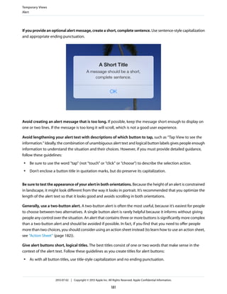 If you provide an optional alert message, create a short, complete sentence. Use sentence-style capitalization
and appropriate ending punctuation.
Avoid creating an alert message that is too long. If possible, keep the message short enough to display on
one or two lines. If the message is too long it will scroll, which is not a good user experience.
Avoid lengthening your alert text with descriptions of which button to tap, such as “Tap View to see the
information.” Ideally, the combination of unambiguous alert text and logical button labels gives people enough
information to understand the situation and their choices. However, if you must provide detailed guidance,
follow these guidelines:
● Be sure to use the word “tap” (not “touch” or “click” or “choose”) to describe the selection action.
● Don’t enclose a button title in quotation marks, but do preserve its capitalization.
Be sure to test the appearance of your alert in both orientations. Because the height of an alert is constrained
in landscape, it might look different from the way it looks in portrait. It’s recommended that you optimize the
length of the alert text so that it looks good and avoids scrolling in both orientations.
Generally, use a two-button alert. A two-button alert is often the most useful, because it’s easiest for people
to choose between two alternatives. A single button alert is rarely helpful because it informs without giving
people any control over the situation. An alert that contains three or more buttons is significantly more complex
than a two-button alert and should be avoided if possible. In fact, if you find that you need to offer people
more than two choices, you should consider using an action sheet instead (to learn how to use an action sheet,
see “Action Sheet” (page 182)).
Give alert buttons short, logical titles. The best titles consist of one or two words that make sense in the
context of the alert text. Follow these guidelines as you create titles for alert buttons:
● As with all button titles, use title-style capitalization and no ending punctuation.
Temporary Views
Alert
2013-07-02 | Copyright © 2013 Apple Inc. All Rights Reserved. Apple Confidential Information.
181
 