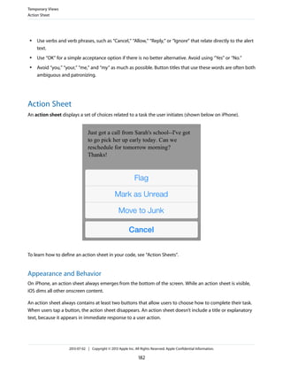 ● Use verbs and verb phrases, such as “Cancel,” “Allow,” “Reply,” or “Ignore” that relate directly to the alert
text.
● Use “OK” for a simple acceptance option if there is no better alternative. Avoid using “Yes” or “No.”
● Avoid “you,” “your,” “me,” and “my” as much as possible. Button titles that use these words are often both
ambiguous and patronizing.
Action Sheet
An action sheet displays a set of choices related to a task the user initiates (shown below on iPhone).
To learn how to define an action sheet in your code, see “Action Sheets”.
Appearance and Behavior
On iPhone, an action sheet always emerges from the bottom of the screen. While an action sheet is visible,
iOS dims all other onscreen content.
An action sheet always contains at least two buttons that allow users to choose how to complete their task.
When users tap a button, the action sheet disappears. An action sheet doesn’t include a title or explanatory
text, because it appears in immediate response to a user action.
Temporary Views
Action Sheet
2013-07-02 | Copyright © 2013 Apple Inc. All Rights Reserved. Apple Confidential Information.
182
 